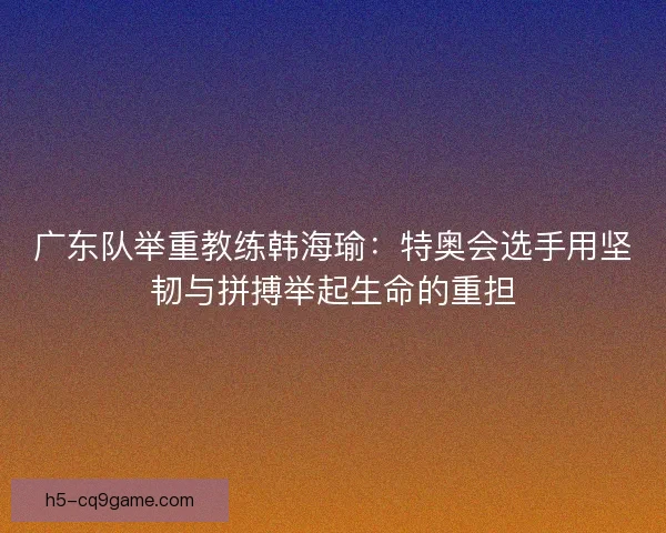 广东队举重教练韩海瑜：特奥会选手用坚韧与拼搏举起生命的重担