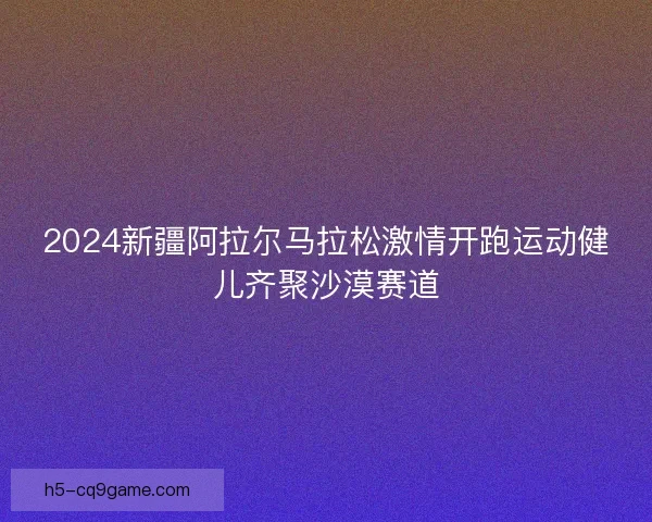 2024新疆阿拉尔马拉松激情开跑运动健儿齐聚沙漠赛道