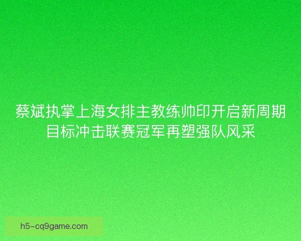 蔡斌执掌上海女排主教练帅印开启新周期目标冲击联赛冠军再塑强队风采