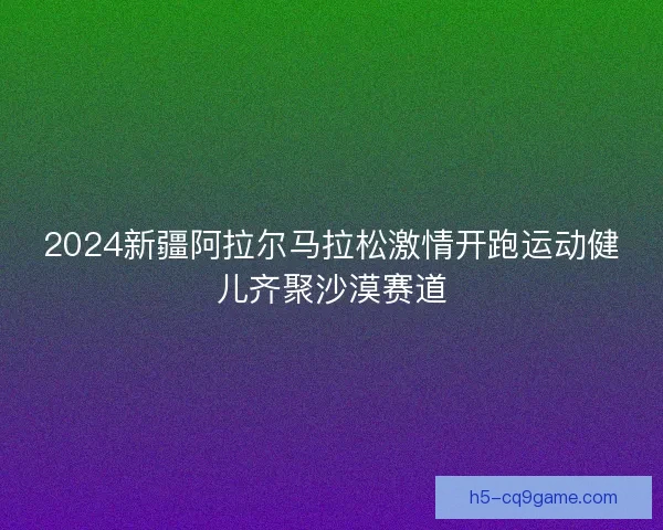 2024新疆阿拉尔马拉松激情开跑运动健儿齐聚沙漠赛道