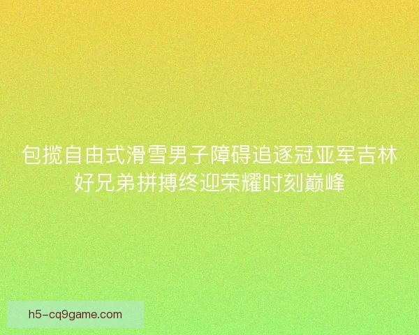 包揽自由式滑雪男子障碍追逐冠亚军吉林好兄弟拼搏终迎荣耀时刻巅峰