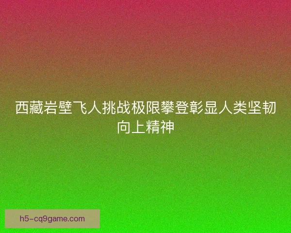 西藏岩壁飞人挑战极限攀登彰显人类坚韧向上精神 西藏岩壁飞人挑战极限攀登彰显人类坚韧向上精神