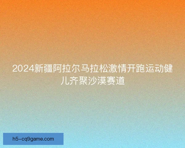 2024新疆阿拉尔马拉松激情开跑运动健儿齐聚沙漠赛道