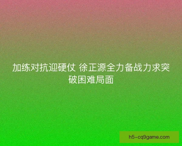 加练对抗迎硬仗 徐正源全力备战力求突破困难局面