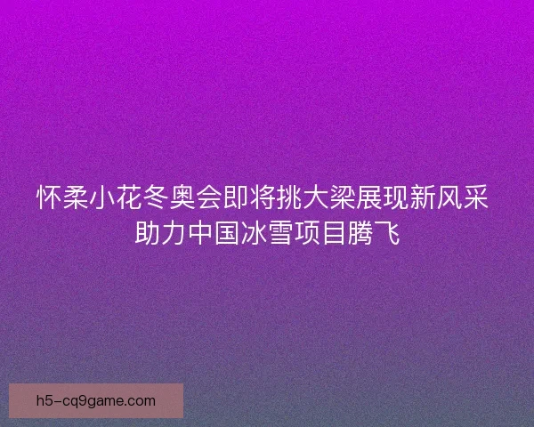 怀柔小花冬奥会即将挑大梁展现新风采 助力中国冰雪项目腾飞