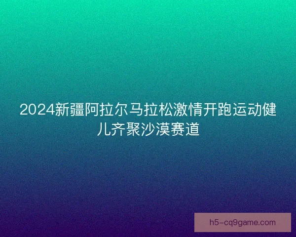 2024新疆阿拉尔马拉松激情开跑运动健儿齐聚沙漠赛道