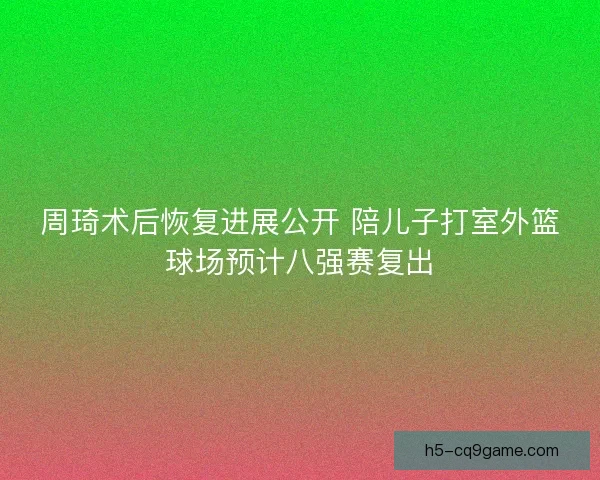 周琦术后恢复进展公开 陪儿子打室外篮球场预计八强赛复出