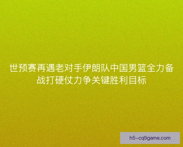 世预赛再遇老对手伊朗队中国男篮全力备战打硬仗力争关键胜利目标