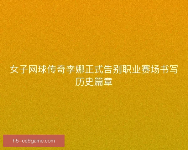 女子网球传奇李娜正式告别职业赛场书写历史篇章